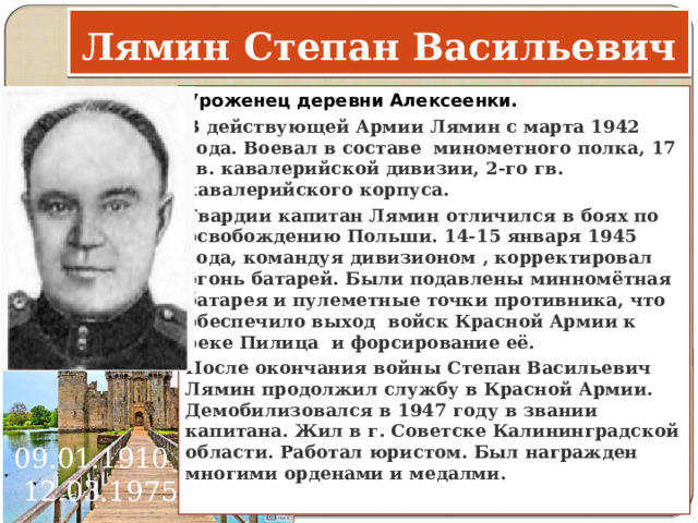 Лямин Степан Васильевич Уроженец деревни Алексеенки. В действующей Армии Лямин с марта 1942 года. Воевал в составе минометного полка, 17 гв. кавалерийской дивизии, 2-го гв. кавалерийского корпуса. Гвардии капитан Лямин отличился в боях по освобождению Польши. 14-15 января 1945 года, командуя дивизионом , корректировал огонь батарей. Были подавлены минномётная батарея и пулеметные точки противника, что обеспечило выход войск Красной Армии к реке Пилица и форсирование её. После окончания войны Степан Васильевич Лямин продолжил службу в Красной Армии. Демобилизовался в 1947 году в звании капитана. Жил в г. Советске Калининградской области. Работал юристом. Был награжден многими орденами и медалми.   09.01.1910 - 12.03.1975      