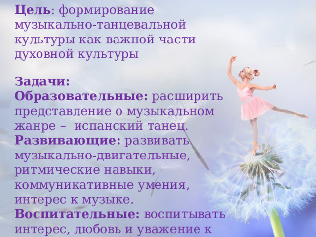 Цель : формирование музыкально-танцевальной культуры как важной части духовной культуры Задачи: Образовательные:  расширить представление о музыкальном жанре – испанский танец. Развивающие:  развивать музыкально-двигательные, ритмические навыки, коммуникативные умения, интерес к музыке. Воспитательные:  воспитывать интерес, любовь и уважение к музыкальному искусству испанского народа.       