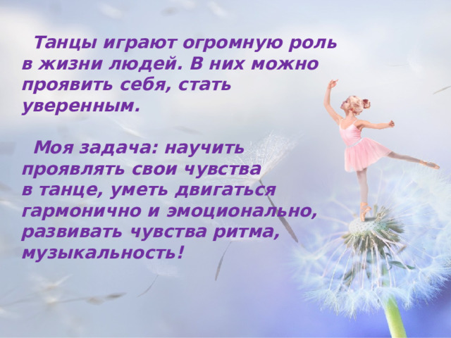 Танцы играют огромную роль в жизни людей. В   них можно проявить себя, стать уверенным.  Моя задача: научить проявлять свои чувства в   танце, уметь двигаться гармонично и эмоционально, развивать чувства ритма, музыкальность!   