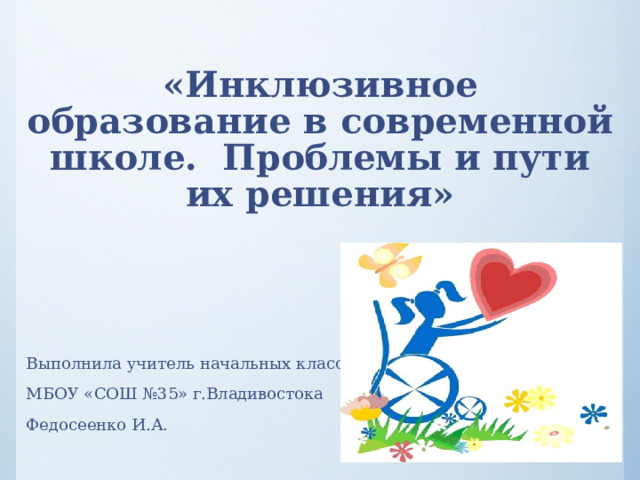    «Инклюзивное образование  в современной школе.  Проблемы и пути их решения»   Выполнила учитель начальных классов МБОУ «СОШ №35» г.Владивостока Федосеенко И.А. 
