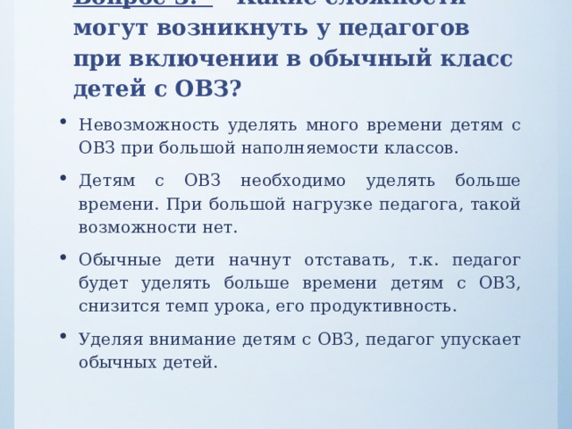 Вопрос 3. Какие сложности могут возникнуть у педагогов при включении в обычный класс детей с ОВЗ? Невозможность уделять много времени детям с ОВЗ при большой наполняемости классов. Детям с ОВЗ необходимо уделять больше времени. При большой нагрузке педагога, такой возможности нет. Обычные дети начнут отставать, т.к. педагог будет уделять больше времени детям с ОВЗ, снизится темп урока, его продуктивность. Уделяя внимание детям с ОВЗ, педагог упускает обычных детей. 