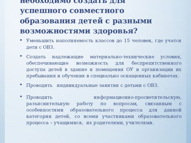 Вопрос 6. Какие условия необходимо создать для успешного совместного образования детей с разными возможностями здоровья?   Уменьшить наполняемость классов до 15 человек, где учатся дети с ОВЗ. Создать надлежащие материально-технические условия, обеспечивающие возможность для беспрепятственного доступа детей в здание и помещения ОУ и организации их пребывания и обучения в специально оснащенных кабинетах. Проводить индивидуальные занятия с детьми с ОВЗ. Проводить информационно-просветительскую, разъяснительную работу по вопросам, связанным с особенностями образовательного процесса для данной категории детей, со всеми участниками образовательного процесса – учащимися, их родителями, учителями. 