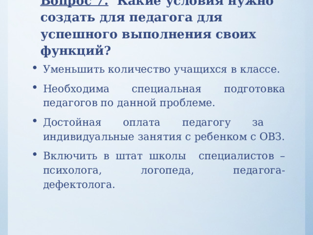 Вопрос 7. Какие условия нужно создать для педагога для успешного выполнения своих функций?   Уменьшить количество учащихся в классе. Необходима специальная подготовка педагогов по данной проблеме. Достойная оплата педагогу за индивидуальные занятия с ребенком с ОВЗ. Включить в штат школы специалистов – психолога, логопеда, педагога-дефектолога. 