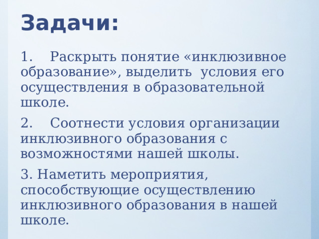 Задачи: 1.  Раскрыть понятие «инклюзивное образование», выделить условия его осуществления в образовательной школе. 2.  Соотнести условия организации инклюзивного образования с возможностями нашей школы. 3. Наметить мероприятия, способствующие осуществлению инклюзивного образования в нашей школе. 