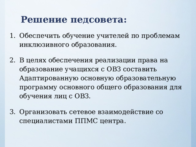 Решение педсовета : Обеспечить обучение учителей по проблемам инклюзивного образования. В целях обеспечения реализации права на образование учащихся с ОВЗ составить Адаптированную основную образовательную программу основного общего образования для обучения лиц с ОВЗ. Организовать сетевое взаимодействие со специалистами ППМС центра. 