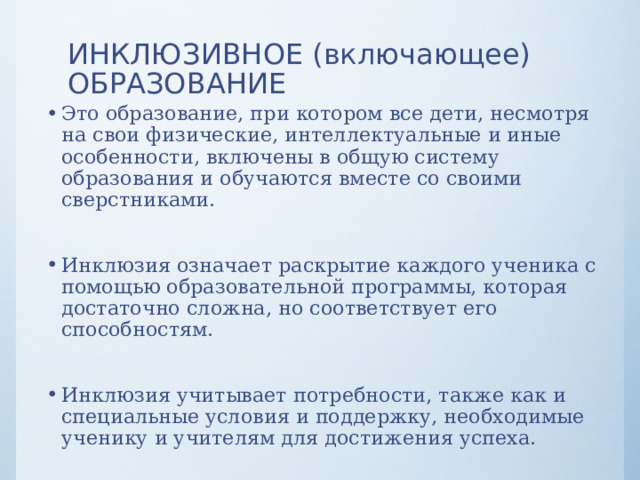 ИНКЛЮЗИВНОЕ (включающее) ОБРАЗОВАНИЕ Это образование, при котором все дети, несмотря на свои физические, интеллектуальные и иные особенности, включены в общую систему образования и обучаются вместе со своими сверстниками. Инклюзия означает раскрытие каждого ученика с помощью образовательной программы, которая достаточно сложна, но соответствует его способностям. Инклюзия учитывает потребности, также как и специальные условия и поддержку, необходимые ученику и учителям для достижения успеха.  
