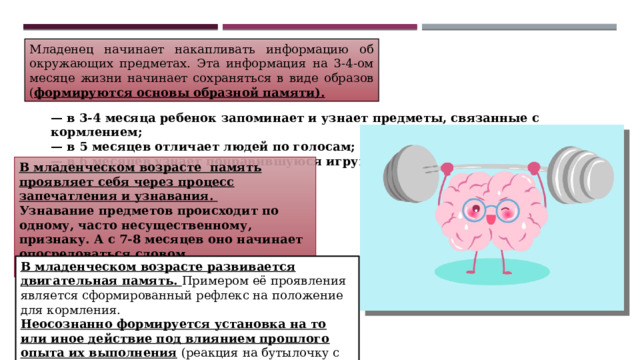 Младенец начинает накапливать информацию об окружающих предметах. Эта информация на 3-4-ом месяце жизни начинает сохраняться в виде образов ( формируются основы образной памяти). — в 3-4 месяца ребенок запоминает и узнает предметы, связанные с кормлением; — в 5 месяцев отличает людей по голосам; — в 6 месяцев узнает понравившуюся игрушку. В младенческом возрасте память проявляет себя через процесс запечатления и узнавания. Узнавание предметов происходит по одному, часто несущественному, признаку. А с 7-8 месяцев оно начинает опосредоваться словом.  В младенческом возрасте развивается двигательная память. Примером её проявления является сформированный рефлекс на положение для кормления. Неосознанно формируется установка на то или иное действие под влиянием прошлого опыта их выполнения (реакция на бутылочку с молоком или на ванночку для купания). 