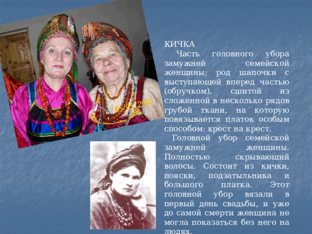 КИЧКА  Часть головного убора замужней семейской женщины; род шапочки с выступающей вперед частью (обручком), сшитой из сложенной в несколько рядов грубой ткани, на которую повязывается платок особым способом: крест на крест.  Головной убор семейской замужней женщины. Полностью скрывающий волосы. Состоит из кички, пояски, подзатыльника и большого платка. Этот головной убор вязали в первый день свадьбы, и уже до самой смерти женщина не могла показаться без него на людях. 