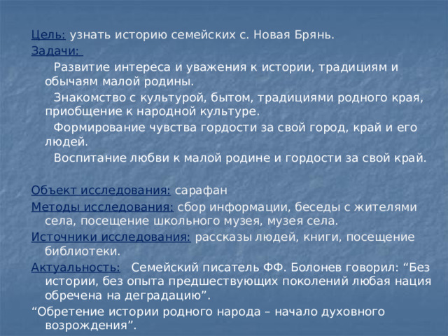 Цель:  узнать историю семейских с. Новая Брянь. Задачи:   Развитие интереса и уважения к истории, традициям и обычаям малой родины.  Знакомство с культурой, бытом, традициями родного края, приобщение к народной культуре.  Формирование чувства гордости за свой город, край и его людей.  Воспитание любви к малой родине и гордости за свой край.  Объект исследования:  сарафан Методы исследования:  сбор информации, беседы с жителями села, посещение школьного музея, музея села. Источники исследования:  рассказы людей, книги, посещение библиотеки. Актуальность:  Семейский писатель ФФ. Болонев говорил: “Без истории, без опыта предшествующих поколений любая нация обречена на деградацию”. “ Обретение истории родного народа – начало духовного возрождения”.   