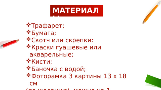  МАТЕРИАЛЫ: Трафарет; Бумага; Скотч или скрепки: Краски гуашевые или акварельные; Кисти; Баночка с водой; Фоторамка 3 картины 13 х 18 см (по желанию), можно на 1 картину. 1 