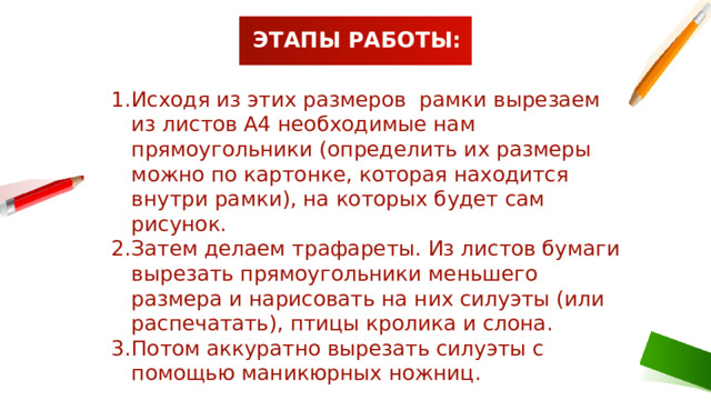 ЭТАПЫ РАБОТЫ: Исходя из этих размеров рамки вырезаем из листов А4 необходимые нам прямоугольники (определить их размеры можно по картонке, которая находится внутри рамки), на которых будет сам рисунок. Затем делаем трафареты. Из листов бумаги вырезать прямоугольники меньшего размера и нарисовать на них силуэты (или распечатать), птицы кролика и слона. Потом аккуратно вырезать силуэты с помощью маникюрных ножниц. 