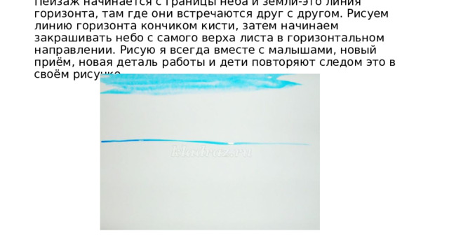 Пейзаж начинается с границы неба и земли-это линия горизонта, там где они встречаются друг с другом. Рисуем линию горизонта кончиком кисти, затем начинаем закрашивать небо с самого верха листа в горизонтальном направлении. Рисую я всегда вместе с малышами, новый приём, новая деталь работы и дети повторяют следом это в своём рисунке. 