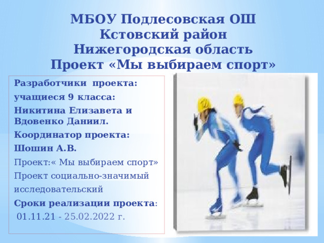 МБОУ Подлесовская ОШ  Кстовский район  Нижегородская область  Проект «Мы выбираем спорт» Разработчики  проекта: учащиеся 9 класса: Никитина Елизавета и Вдовенко Даниил. Координатор проекта: Шошин А.В. Проект:« Мы выбираем спорт» Проект социально-значимый исследовательский Сроки реализации проекта :  01.11.21 - 25.02.2022 г. 