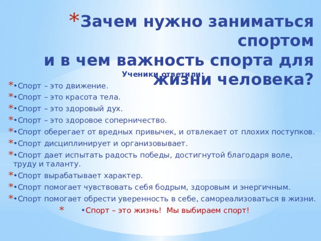 Зачем нужно заниматься спортом  и в чем важность спорта для жизни человека?   Ученики ответили: • Спорт – это движение. • Спорт – это красота тела. • Спорт – это здоровый дух. • Спорт – это здоровое соперничество. • Спорт оберегает от вредных привычек, и отвлекает от плохих поступков. • Спорт дисциплинирует и организовывает. • Спорт дает испытать радость победы, достигнутой благодаря воле, труду и таланту. • Спорт вырабатывает характер. • Спорт помогает чувствовать себя бодрым, здоровым и энергичным. • Спорт помогает обрести уверенность в себе, самореализоваться в жизни. • Спорт – это жизнь! Мы выбираем спорт! 