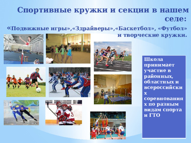 Спортивные кружки и секции в нашем селе:  « Подвижные игры»,«Здрайверы»,«Баскетбол», «Футбол»  и творческие кружки . Школа принимает участие в районных, областных и всероссийских соревнованиях по разным видам спорта и ГТО 
