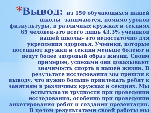 Вывод: из 150 обучающихся нашей школы занимаются, помимо уроков физкультуры, в различных кружках и секциях 65 человек-это всего лишь 43,3% учеников нашей школы- это недостаточно для укрепления здоровья. Ученики, которые посещают кружки и секции меньше болеют и ведут более здоровый образ жизни. Своим примером, успехами они доказывают значимость спорта в нашей жизни. В результате исследования мы пришли к выводу, что нужно больше привлекать ребят к занятиям в различных кружках и секциях. Мы испытывали трудности при проведении исследования, особенно при проведении анкетирования ребят и создании презентации. В целом результатами своей работы мы довольны. 