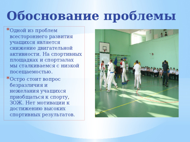 Обоснование проблемы Одной из проблем всестороннего развития учащихся является снижение двигательной активности. На спортивных площадках и спортзалах  мы сталкиваемся с низкой посещаемостью.  Остро стоит вопрос безразличия и нежелания учащихся приобщаться к спорту , ЗОЖ. Нет мотивации к достижению высоких спортивных результатов. 