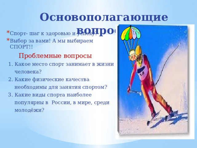 Основополагающие вопросы Спорт- шаг к здоровью и успеху? Выбор за вами! А мы выбираем СПОРТ!!  Проблемные вопросы  1. Какое место спорт занимает в жизни  человека?  2. Какие физические качества  необходимы для занятия спортом?  3. Какие виды спорта наиболее  популярны в России, в мире, среди  молодёжи? 