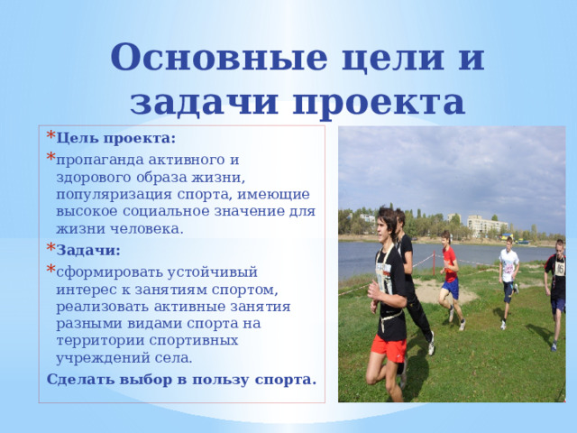 Основные цели и задачи проекта Цель проекта: пропаганда активного и здорового образа жизни, популяризация спорта, имеющие высокое социальное значение для жизни человека. Задачи: сформировать устойчивый интерес к занятиям спортом, реализовать активные занятия разными видами спорта на территории спортивных учреждений села. Сделать выбор в пользу спорта. 