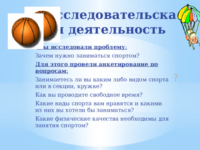 Исследовательская деятельность  Мы исследовали проблему : Зачем нужно заниматься спортом? Для этого провели анкетирование по вопросам : Занимаетесь ли вы каким либо видом спорта или в секции, кружке? Как вы проводите свободное время? Какие виды спорта вам нравятся и какими из них вы хотели бы заниматься? Какие физические качества необходимы для занятия спортом? ? 