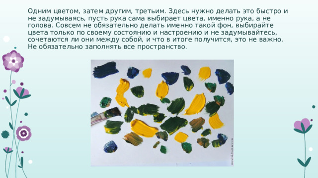 Одним цветом, затем другим, третьим. Здесь нужно делать это быстро и не задумываясь, пусть рука сама выбирает цвета, именно рука, а не голова. Совсем не обязательно делать именно такой фон, выбирайте цвета только по своему состоянию и настроению и не задумывайтесь, сочетаются ли они между собой, и что в итоге получится, это не важно. Не обязательно заполнять все пространство. 