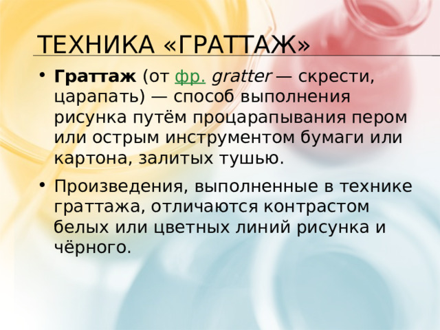 Техника «Граттаж» Граттаж  (от  фр.   gratter  — скрести, царапать) — способ выполнения рисунка путём процарапывания пером или острым инструментом бумаги или картона, залитых тушью. Произведения, выполненные в технике граттажа, отличаются контрастом белых или цветных линий рисунка и чёрного. 1 