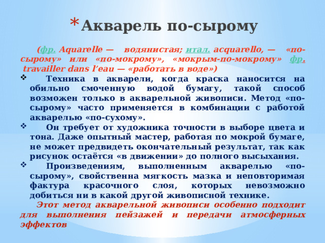 Акварель по-сырому      ( фр.  Aquarelle — водянистая;  итал.  acquarello, — «по-сырому» или «по-мокрому», «мокрым-по-мокрому» фр .  travailler dans l’eau — «работать в воде»)    Техника в акварели, когда краска наносится на обильно смоченную водой бумагу, такой способ возможен только в акварельной живописи. Метод «по-сырому» часто применяется в комбинации с работой акварелью «по-сухому».  Он требует от художника точности в выборе цвета и тона. Даже опытный мастер, работая по мокрой бумаге, не может предвидеть окончательный результат, так как рисунок остаётся «в движении» до полного высыхания.  Произведениям, выполненным акварелью «по-сырому», свойственна мягкость мазка и неповторимая фактура красочного слоя, которых невозможно добиться ни в какой другой живописной технике.   Этот метод акварельной живописи особенно подходит для выполнения пейзажей и передачи атмосферных эффектов   
