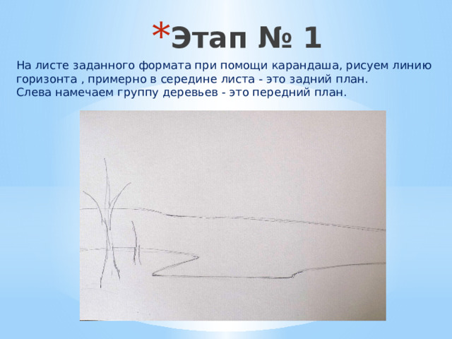 Этап № 1   На листе заданного формата при помощи карандаша, рисуем линию горизонта , примерно в середине листа - это задний план.  Слева намечаем группу деревьев - это передний план. 