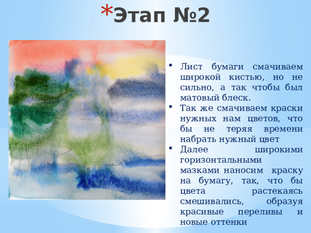 Этап №2 Лист бумаги смачиваем широкой кистью, но не сильно, а так чтобы был матовый блеск. Так же смачиваем краски нужных нам цветов, что бы не теряя времени набрать нужный цвет Далее широкими горизонтальными мазками наносим краску на бумагу, так, что бы цвета растекаясь смешивались, образуя красивые переливы и новые оттенки 