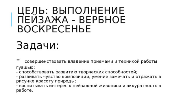 Цель: выполнение пейзажа - Вербное воскресенье  Задачи: - совершенствовать владение приемами и техникой работы гуашью;  - способствовать развитию творческих способностей;  - развивать чувство композиции, умение замечать и отражать в рисунке красоту природы;  - воспитывать интерес к пейзажной живописи и аккуратность в работе. 