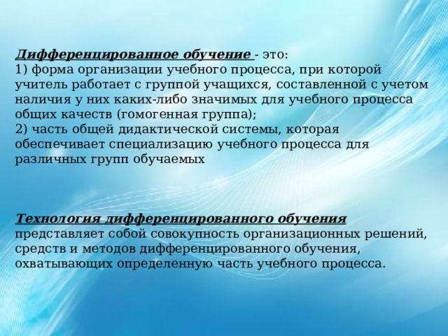 Дифференцированное обучение - это: 1) форма организации учебного процесса, при которой учитель работает с группой учащихся, составленной с учетом наличия у них каких-либо значимых для учебного процесса общих качеств (гомогенная группа); 2) часть общей дидактической системы, которая обеспечивает специализацию учебного процесса для различных групп обучаемых Технология дифференцированного обучения представляет собой совокупность организационных решений, средств и методов дифференцированного обучения, охватывающих определенную часть учебного процесса. 