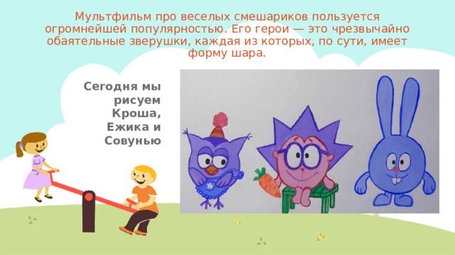 Мультфильм про веселых смешариков пользуется огромнейшей популярностью. Его герои — это чрезвычайно обаятельные зверушки, каждая из которых, по сути, имеет форму шара. Сегодня мы рисуем Кроша, Ежика и Совунью 
