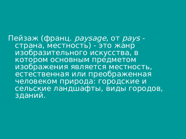 Пейзаж (франц.  paysage , от  pays  - страна, местность) - это жанр изобразительного искусства, в котором основным предметом изображения является местность, естественная или преображенная человеком природа: городские и сельские ландшафты, виды городов, зданий. 