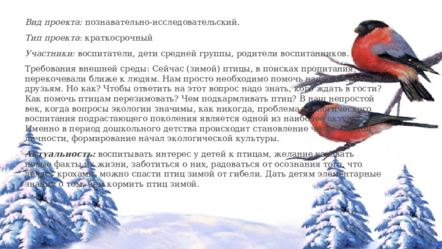 Вид проекта:  познавательно-исследовательский. Тип проекта : краткосрочный Участники:  воспитатели, дети средней группы, родители воспитанников. Требования внешней среды: Сейчас (зимой) птицы, в поисках пропитания, перекочевали ближе к людям. Нам просто необходимо помочь нашим пернатым друзьям. Но как? Чтобы ответить на этот вопрос надо знать, кого ждать в гости? Как помочь птицам перезимовать? Чем подкармливать птиц? В наш непростой век, когда вопросы экологии значимы, как никогда, проблема экологического воспитания подрастающего поколения является одной из наиболее актуальных. Именно в период дошкольного детства происходит становление человеческой личности, формирование начал экологической культуры. Актуальность:  воспитывать интерес у детей к птицам, желание узнавать новые факты их жизни, заботиться о них, радоваться от осознания того, что делясь крохами, можно спасти птиц зимой от гибели. Дать детям элементарные знания о том, чем кормить птиц зимой. 
