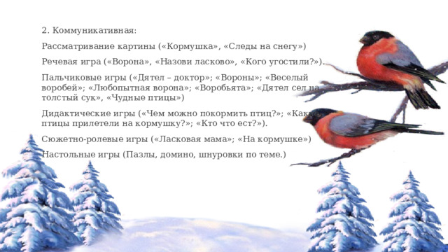 2. Коммуникативная: Рассматривание картины («Кормушка», «Следы на снегу») Речевая игра («Ворона», «Назови ласково», «Кого угостили?»). Пальчиковые игры («Дятел – доктор»; «Вороны»; «Веселый воробей»; «Любопытная ворона»; «Воробьята»; «Дятел сел на толстый сук», «Чудные птицы») Дидактические игры («Чем можно покормить птиц?»; «Какие птицы прилетели на кормушку?»; «Кто что ест?»). Сюжетно-ролевые игры («Ласковая мама»; «На кормушке») Настольные игры (Пазлы, домино, шнуровки по теме.) 