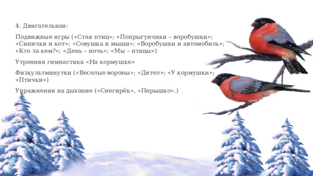 4. Двигательная: Подвижные игры («Стая птиц»; «Попрыгунчики – воробушки»; «Синички и кот»; «Совушка и мыши»; «Воробушки и автомобиль»; «Кто за кем?»; «День – ночь»; «Мы – птицы») Утренняя гимнастика «На кормушке» Физкультминутки («Веселые вороны»; «Дятел»; «У кормушки»; «Птички») Упражнения на дыхание («Снегирёк», «Перышко».) 