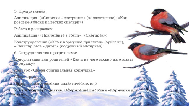 5. Продуктивная: Аппликация («Синички – сестрички» (коллективное); «Как розовые яблоки на ветках снегири») Работа в раскрасках Аппликация («Прилетайте в гости»; «Снегирек») Конструирование («Кто к кормушке прилетел» (оригами); «Санитар леса – дятел» (подручный материал) 6. Сотрудничество с родителями: Консультация для родителей «Как и из чего можно изготовить кормушку» Конкурс «Самая оригинальная кормушка» Сбор корма Помощь в изготовлении дидактических игр 7. Итоговое мероприятие: Оформление выставки «Кормушки для птиц» 
