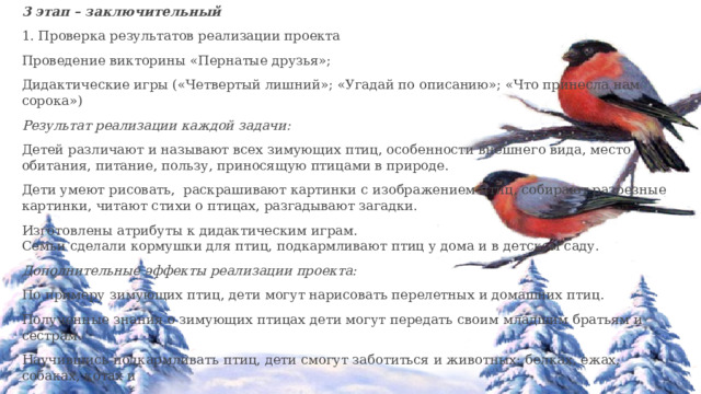 3 этап – заключительный 1. Проверка результатов реализации проекта Проведение викторины «Пернатые друзья»; Дидактические игры («Четвертый лишний»; «Угадай по описанию»; «Что принесла нам сорока») Результат реализации каждой задачи: Детей различают и называют всех зимующих птиц, особенности внешнего вида, место обитания, питание, пользу, приносящую птицами в природе. Дети умеют рисовать, раскрашивают картинки с изображением птиц, собирают разрезные картинки, читают стихи о птицах, разгадывают загадки. Изготовлены атрибуты к дидактическим играм. Семьи сделали кормушки для птиц, подкармливают птиц у дома и в детском саду. Дополнительные эффекты реализации проекта: По примеру зимующих птиц, дети могут нарисовать перелетных и домашних птиц. Полученные знания о зимующих птицах дети могут передать своим младшим братьям и сестрам. Научившись подкармливать птиц, дети смогут заботиться и животных: белках, ежах, собаках, котах и   