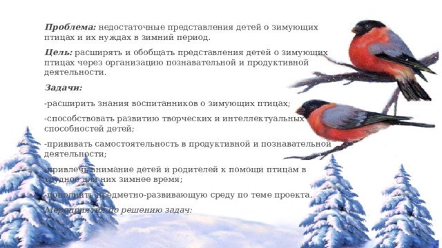 Проблема:  недостаточные представления детей о зимующих птицах и их нуждах в зимний период. Цель:  расширять и обобщать представления детей о зимующих птицах через организацию познавательной и продуктивной деятельности. Задачи: -расширить знания воспитанников о зимующих птицах; -способствовать развитию творческих и интеллектуальных способностей детей; -прививать самостоятельность в продуктивной и познавательной деятельности; -привлечь внимание детей и родителей к помощи птицам в трудное для них зимнее время; -пополнить предметно-развивающую среду по теме проекта. Мероприятия по решению задач: 