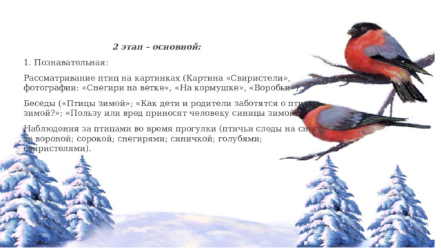    2 этап – основной: 1. Познавательная: Рассматривание птиц на картинках (Картина «Свиристели», фотографии: «Снегири на ветке», «На кормушке», «Воробьи») Беседы («Птицы зимой»; «Как дети и родители заботятся о птицах зимой?»; «Пользу или вред приносят человеку синицы зимой) Наблюдения за птицами во время прогулки (птичьи следы на снегу; за вороной; сорокой; снегирями; синичкой; голубями; свиристелями). 