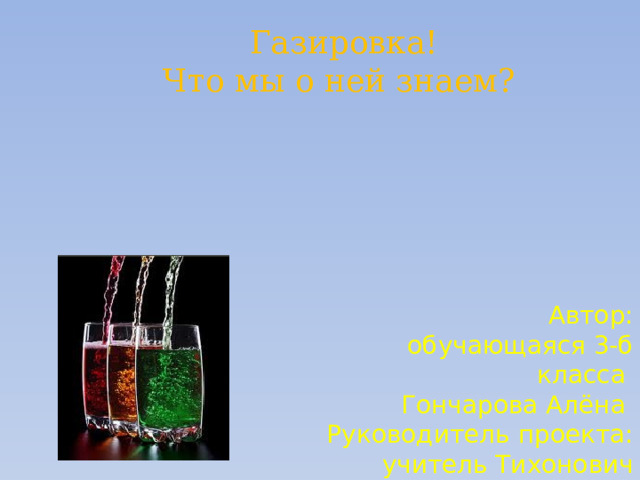  Газировка! Что мы о ней знаем?  Автор:  обучающаяся 3-б класса Гончарова Алёна Руководитель проекта:  учитель Тихонович  Елена Борисовна 