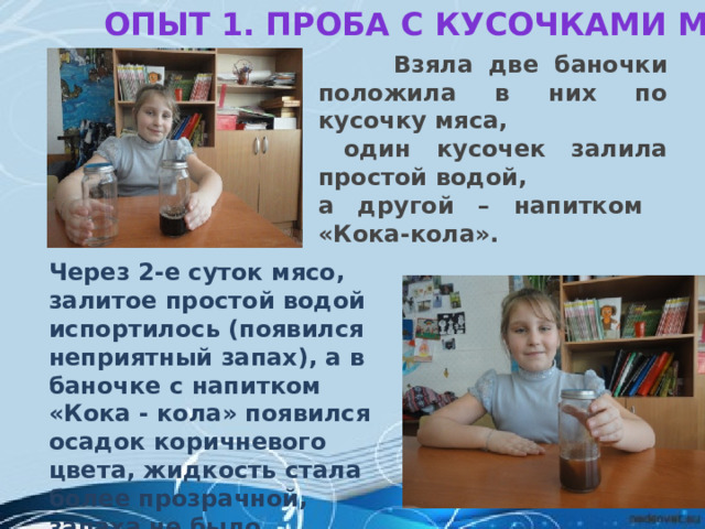Опыт 1. Проба с кусочками мяса       Взяла две баночки положила в них по кусочку мяса,  один кусочек залила простой водой, а другой – напитком «Кока-кола». Через 2-е суток мясо, залитое простой водой испортилось (появился неприятный запах), а в баночке с напитком «Кока - кола» появился осадок коричневого цвета, жидкость стала более прозрачной, запаха не было. 