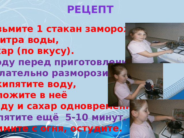  Рецепт       Возьмите 1 стакан замороженных ягод, 2 литра воды, сахар (по вкусу). Ягоду перед приготовлением желательно разморозить. Вскипятите воду, положите в неё ягоду и сахар одновременно. Кипятите ещё 5-10 минут. Снимите с огня, остудите.    