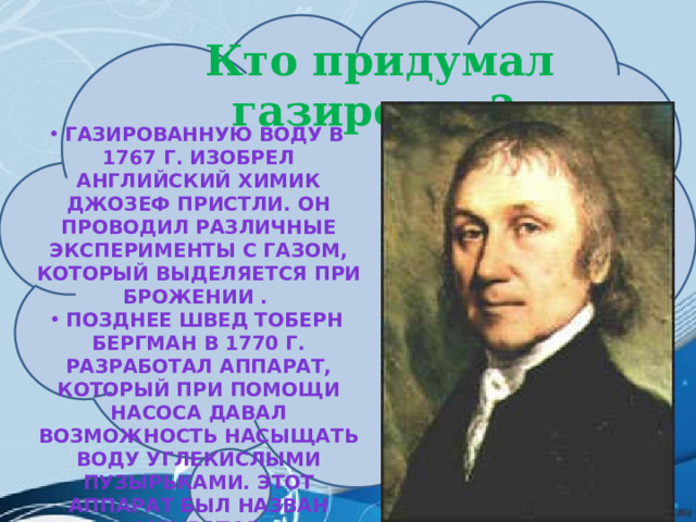   Кто придумал газировку? Газированную воду в 1767 г. изобрел английский химик Джозеф Пристли. Он проводил различные эксперименты с газом, который выделяется при брожении . Позднее швед Тоберн Бергман в 1770 г. разработал аппарат, который при помощи насоса давал возможность насыщать воду углекислыми пузырьками. Этот аппарат был назван «сатуратор» 