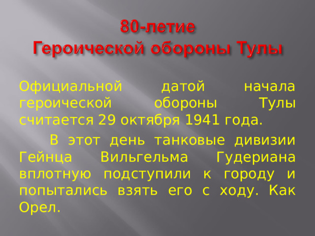 Официальной датой начала героической обороны Тулы считается 29 октября 1941 года.  В этот день танковые дивизии Гейнца Вильгельма Гудериана вплотную подступили к городу и попытались взять его с ходу. Как Орел. 