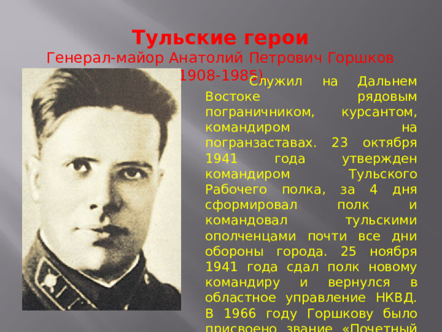 Тульские герои Генерал-майор Анатолий Петрович Горшков (1908-1985).  Служил на Дальнем Востоке рядовым пограничником, курсантом, командиром на погранзаставах. 23 октября 1941 года утвержден командиром Тульского Рабочего полка, за 4 дня сформировал полк и командовал тульскими ополченцами почти все дни обороны города. 25 ноября 1941 года сдал полк новому командиру и вернулся в областное управление НКВД. В 1966 году Горшкову было присвоено звание «Почетный гражданин города Тулы». Умер Анатолий Петрович в Москве 29 декабря 1985 года. 