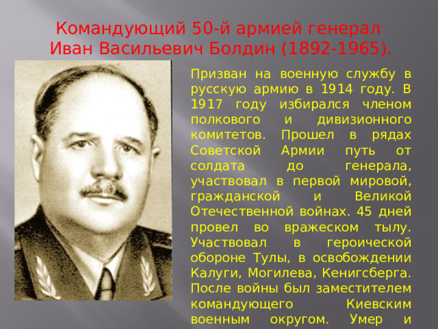 Командующий 50-й армией генерал  Иван Васильевич Болдин (1892-1965). Призван на военную службу в русскую армию в 1914 году. В 1917 году избирался членом полкового и дивизионного комитетов. Прошел в рядах Советской Армии путь от солдата до генерала, участвовал в первой мировой, гражданской и Великой Отечественной войнах. 45 дней провел во вражеском тылу. Участвовал в героической обороне Тулы, в освобождении Калуги, Могилева, Кенигсберга. После войны был заместителем командующего Киевским военным округом. Умер и похоронен в Киеве. 