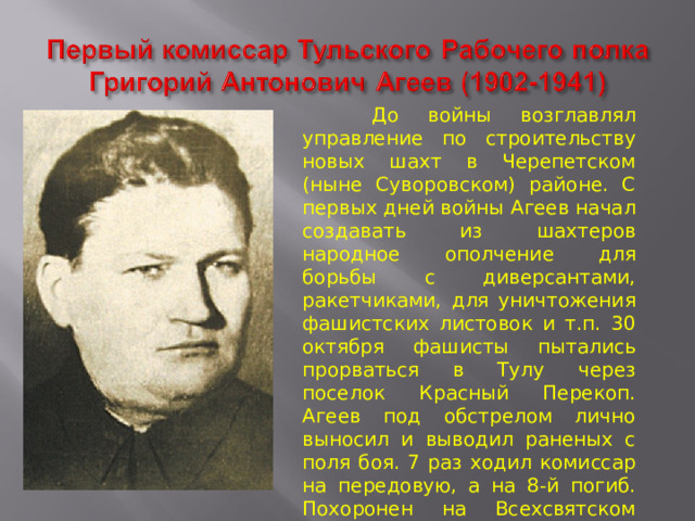  До войны возглавлял управление по строительству новых шахт в Черепетском (ныне Суворовском) районе. С первых дней войны Агеев начал создавать из шахтеров народное ополчение для борьбы с диверсантами, ракетчиками, для уничтожения фашистских листовок и т.п. 30 октября фашисты пытались прорваться в Тулу через поселок Красный Перекоп. Агеев под обстрелом лично выносил и выводил раненых с поля боя. 7 раз ходил комиссар на передовую, а на 8-й погиб. Похоронен на Всехсвятском кладбище г. Тулы . 