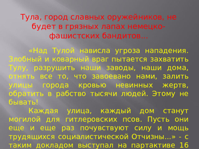 Тула, город славных оружейников, не будет в грязных лапах немецко-фашистских бандитов...  «Над Тулой нависла угроза нападения. Злобный и коварный враг пытается захватить Тулу, разрушить наши заводы, наши дома, отнять все то, что завоевано нами, залить улицы города кровью невинных жертв, обратить в рабство тысячи людей. Этому не бывать!  Каждая улица, каждый дом станут могилой для гитлеровских псов. Пусть они еще и еще раз почувствуют силу и мощь трудящихся социалистической Отчизны...» - с таким докладом выступал на партактиве 16 октября 1941 года секретарь обкома ВКП(б) Жаворонков. 