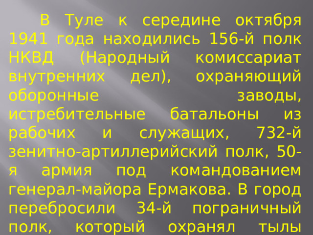  В Туле к середине октября 1941 года находились 156-й полк НКВД (Народный комиссариат внутренних дел), охраняющий оборонные заводы, истребительные батальоны из рабочих и служащих, 732-й зенитно-артиллерийский полк, 50-я армия под командованием генерал-майора Ермакова. В город перебросили 34-й пограничный полк, который охранял тылы Брянского фронта. 